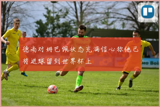 德尚对姆巴佩状态充满信心称他已将进球留到世界杯上