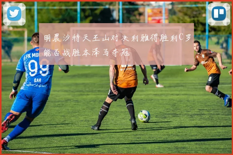 明晨沙特天王山对决利雅得胜利C罗能否战胜本泽马夺冠