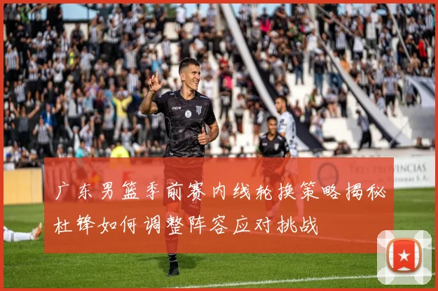广东男篮季前赛内线轮换策略揭秘杜锋如何调整阵容应对挑战