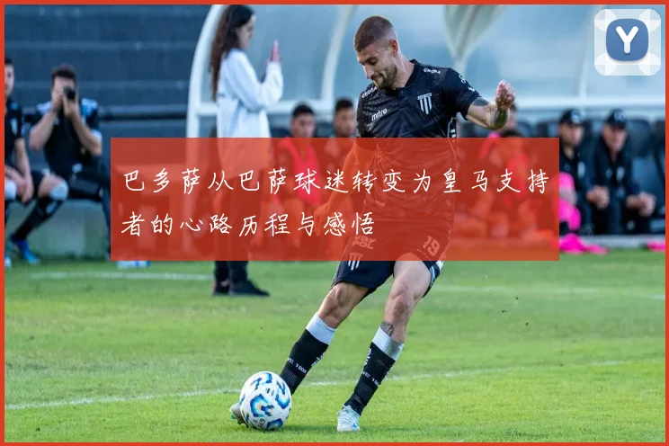 巴多萨从巴萨球迷转变为皇马支持者的心路历程与感悟
