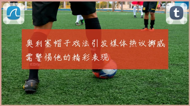 奥利塞帽子戏法引发媒体热议挪威需警惕他的精彩表现