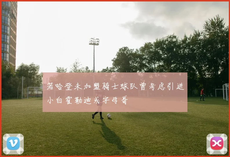 若哈登未加盟骑士球队曾考虑引进小白霍勒迪或字母哥