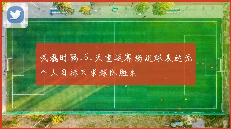 武磊时隔161天重返赛场进球表达无个人目标只求球队胜利