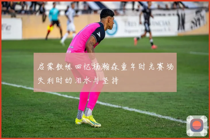 启蒙教练回忆杨瀚森童年时光赛场失利时的泪水与坚持