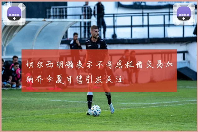 切尔西明确表示不考虑租借交易加纳乔今夏可售引发关注