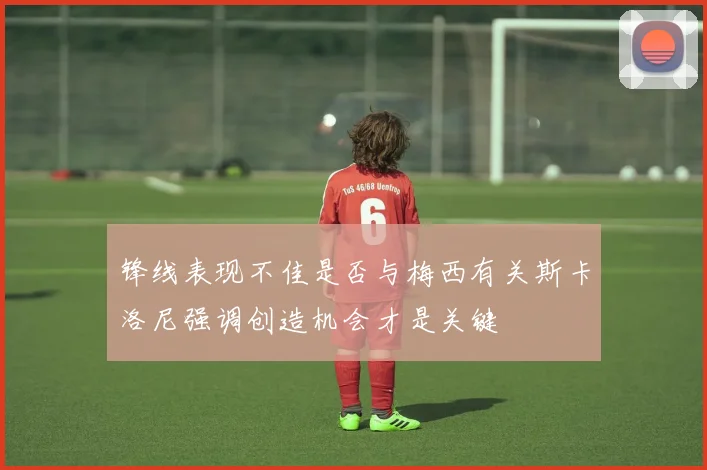 锋线表现不佳是否与梅西有关斯卡洛尼强调创造机会才是关键