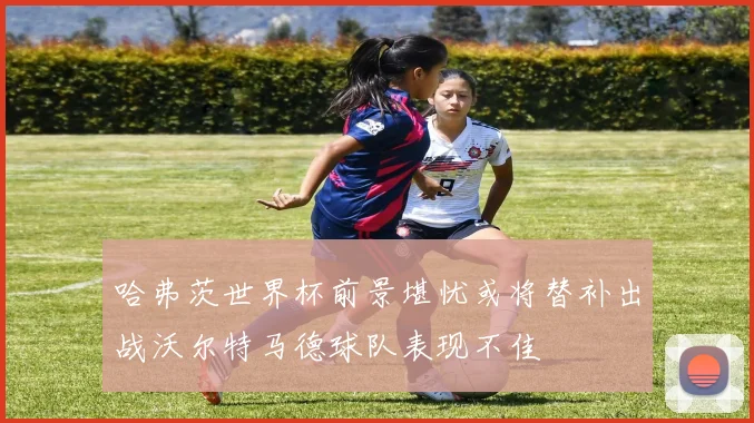 哈弗茨世界杯前景堪忧或将替补出战沃尔特马德球队表现不佳