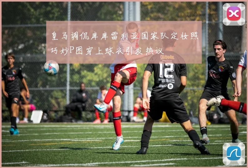 皇马调侃库库雷利亚国家队定妆照巧妙P图穿上球衣引发热议