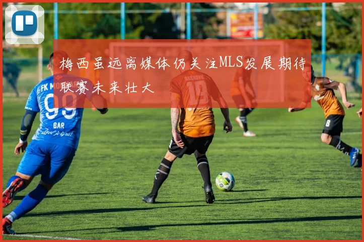 梅西虽远离媒体仍关注MLS发展期待联赛未来壮大