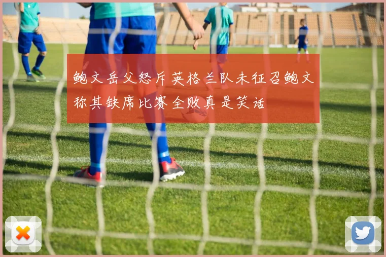 鲍文岳父怒斥英格兰队未征召鲍文称其缺席比赛全败真是笑话