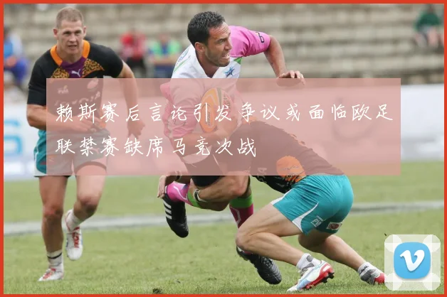 赖斯赛后言论引发争议或面临欧足联禁赛缺席马竞次战
