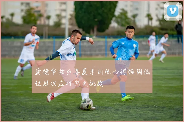 爱德华兹分享夏季训练心得强调低位进攻应对包夹挑战