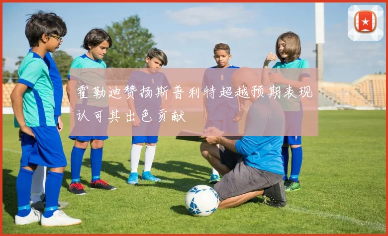 霍勒迪赞扬斯普利特超越预期表现认可其出色贡献