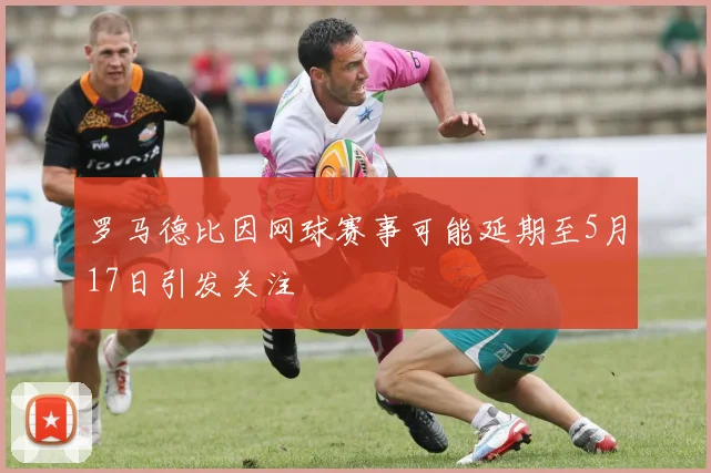 罗马德比因网球赛事可能延期至5月17日引发关注