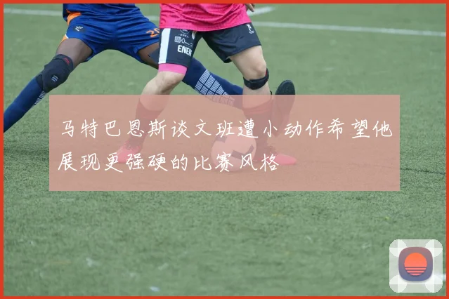 马特巴恩斯谈文班遭小动作希望他展现更强硬的比赛风格